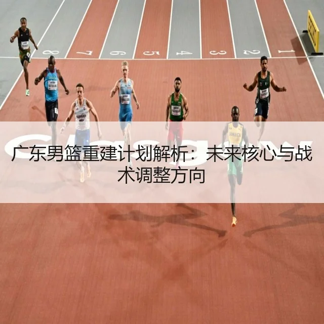 广东男篮重建计划解析：未来核心与战术调整方向